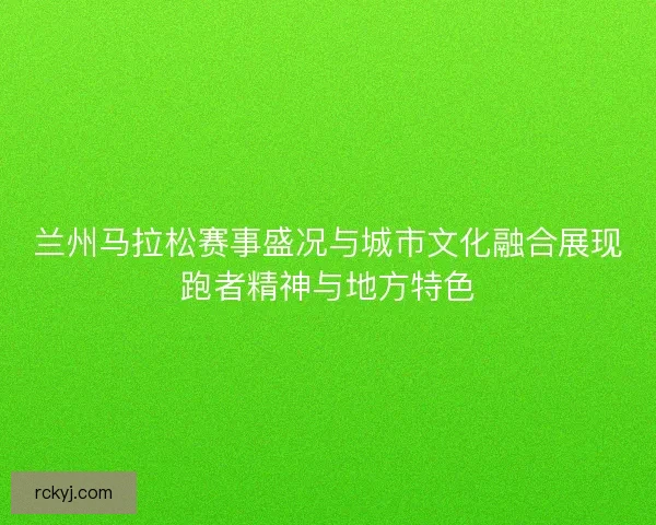兰州马拉松赛事盛况与城市文化融合展现跑者精神与地方特色