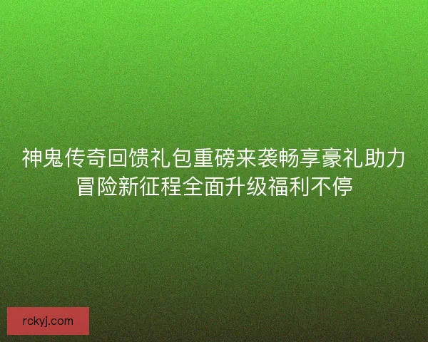 神鬼传奇回馈礼包重磅来袭畅享豪礼助力冒险新征程全面升级福利不停