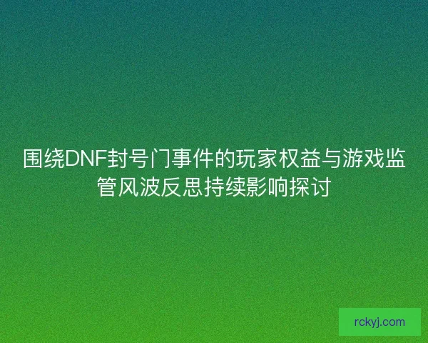 围绕DNF封号门事件的玩家权益与游戏监管风波反思持续影响探讨