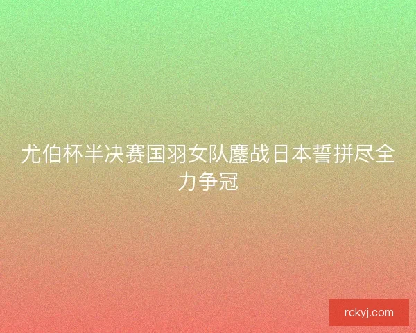 尤伯杯半决赛国羽女队鏖战日本誓拼尽全力争冠