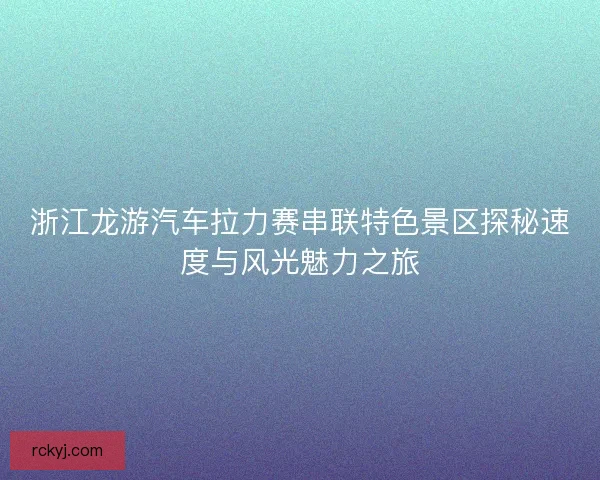 浙江龙游汽车拉力赛串联特色景区探秘速度与风光魅力之旅