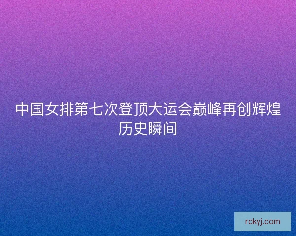 中国女排第七次登顶大运会巅峰再创辉煌历史瞬间