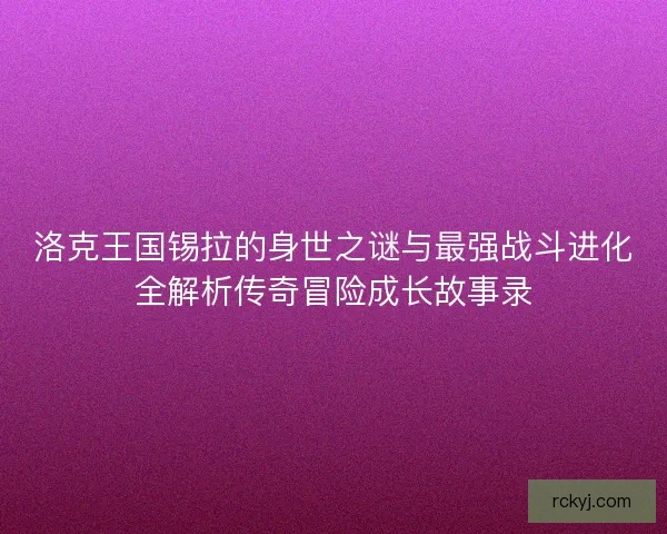 洛克王国锡拉的身世之谜与最强战斗进化全解析传奇冒险成长故事录