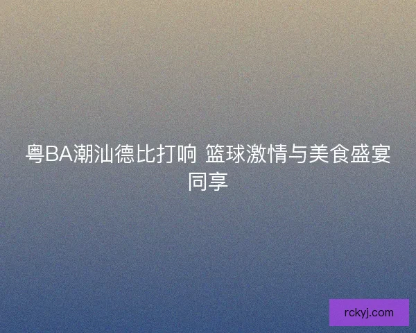 粤BA潮汕德比打响 篮球激情与美食盛宴同享