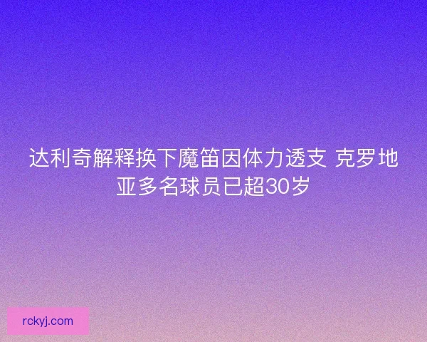 达利奇解释换下魔笛因体力透支 克罗地亚多名球员已超30岁