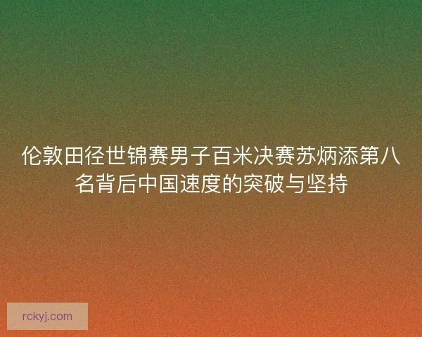伦敦田径世锦赛男子百米决赛苏炳添第八名背后中国速度的突破与坚持