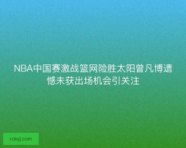 NBA中国赛激战篮网险胜太阳曾凡博遗憾未获出场机会引关注