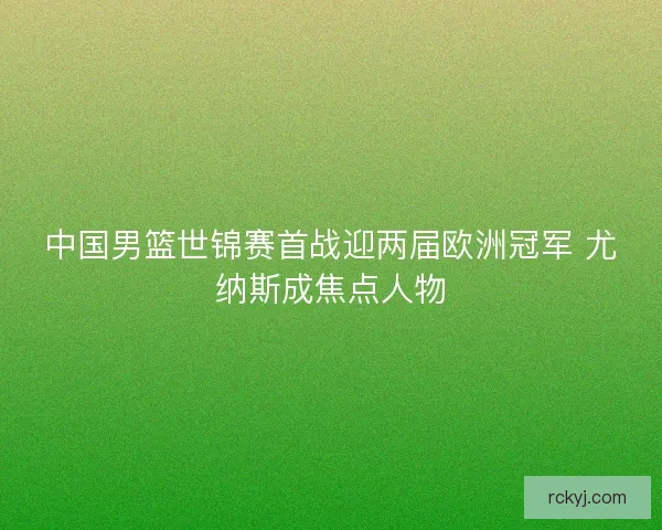 中国男篮世锦赛首战迎两届欧洲冠军 尤纳斯成焦点人物