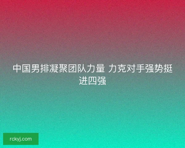 中国男排凝聚团队力量 力克对手强势挺进四强