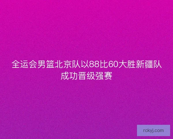 全运会男篮北京队以88比60大胜新疆队成功晋级强赛