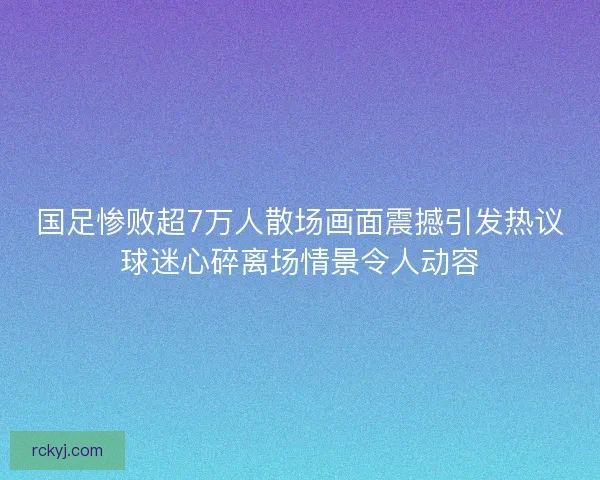 国足惨败超7万人散场画面震撼引发热议球迷心碎离场情景令人动容
